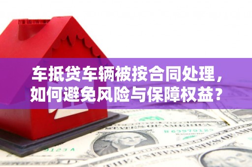 岳麓车抵贷车辆被按合同处理，如何避免风险与保障权益？