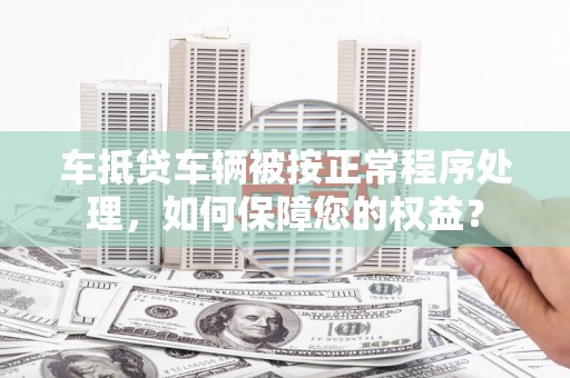 高邑车抵贷车辆被按正常程序处理，如何保障您的权益？