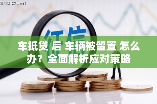 福清车抵贷 后 车辆被留置 怎么办？全面解析应对策略