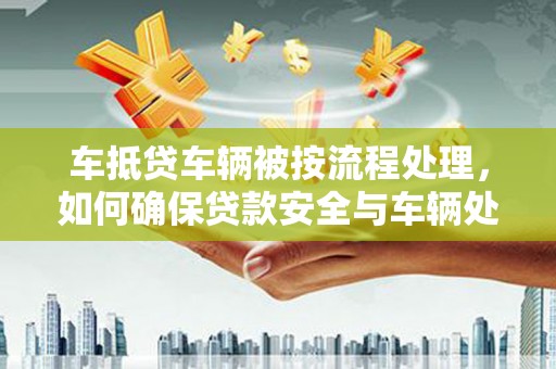 晴隆车抵贷车辆被按流程处理，如何确保贷款安全与车辆处置透明？