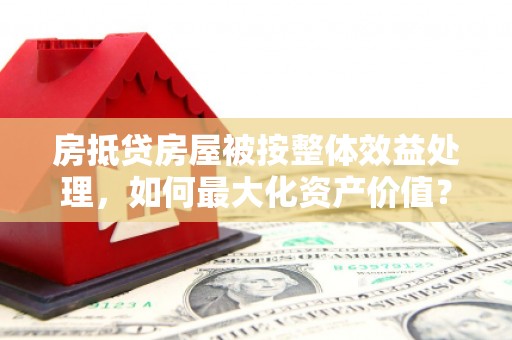 周村房抵贷房屋被按整体效益处理，如何最大化资产价值？