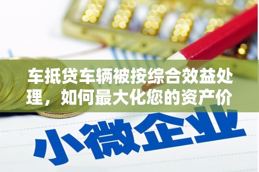 奎屯车抵贷车辆被按综合效益处理，如何最大化您的资产价值？